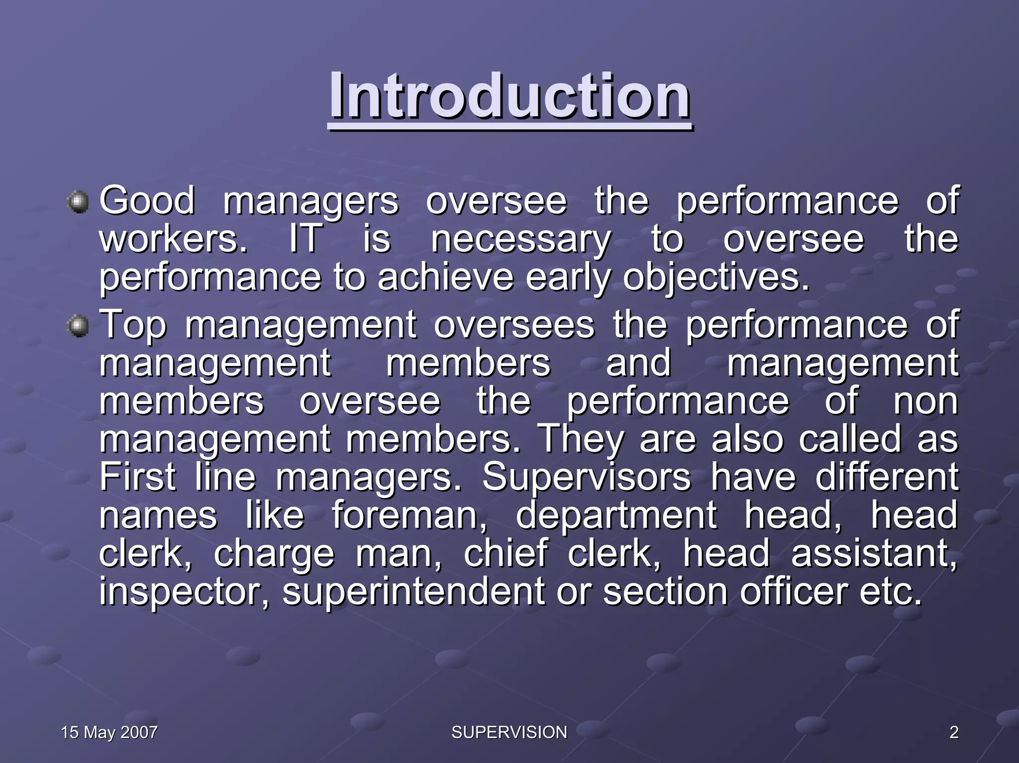 Introduction
    Good managers oversee the performance of
    workers. IT is necessary to oversee the
    performance to achieve early objectives.
    Top management oversees the performance of
    management members and management
    members oversee the performance of non
    management members. They are also called as
    First line managers. Supervisors have different
    names like foreman, department head, head
    clerk, charge man, chief clerk, head assistant,
    inspector, superintendent or section officer etc.


15 May 2007             SUPERVISION                 2
 