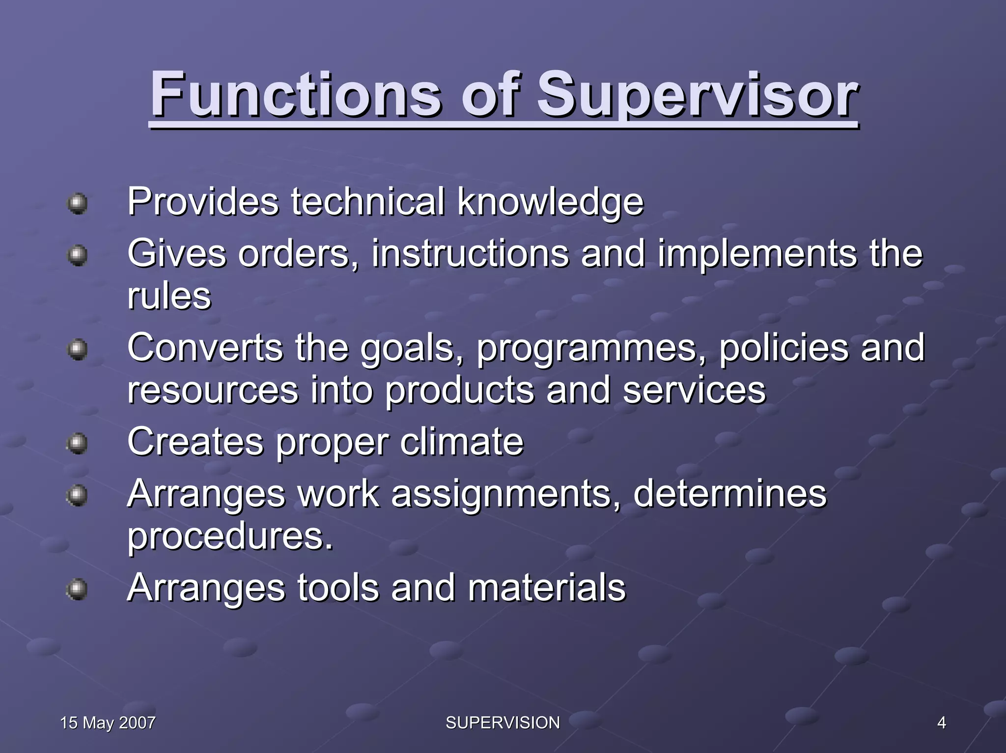 Functions of Supervisor
       Provides technical knowledge
       Gives orders, instructions and implements the
       rules
       Converts the goals, programmes, policies and
       resources into products and services
       Creates proper climate
       Arranges work assignments, determines
       procedures.
       Arranges tools and materials


15 May 2007             SUPERVISION                    4
 
