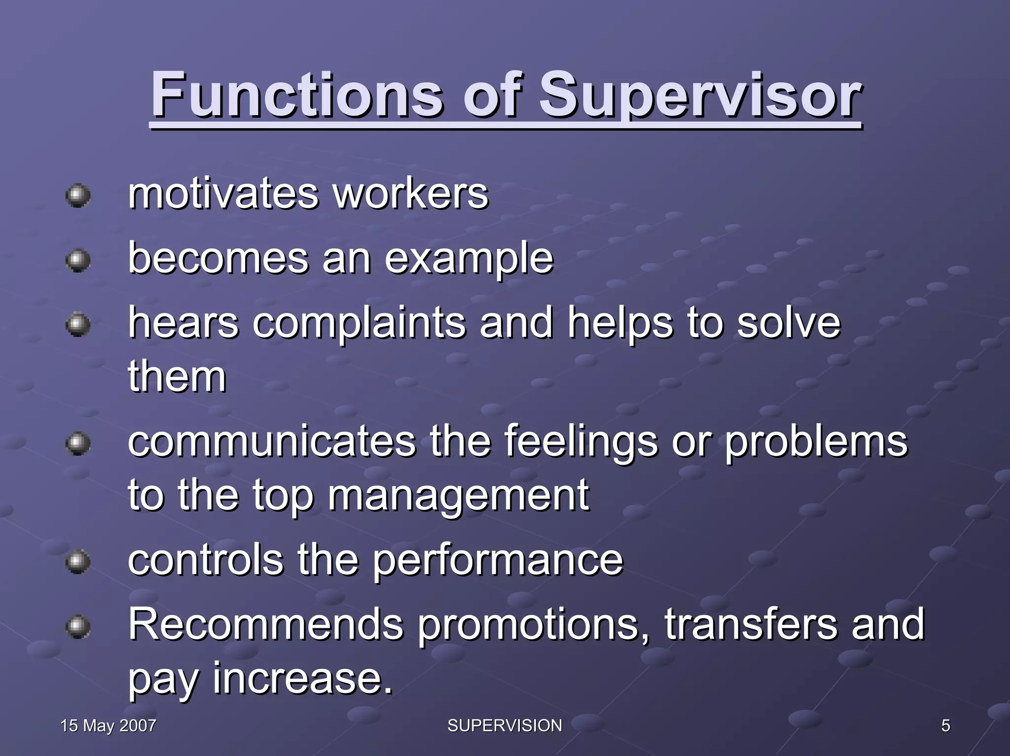 Functions of Supervisor
       motivates workers
       becomes an example
       hears complaints and helps to solve
       them
       communicates the feelings or problems
       to the top management
       controls the performance
       Recommends promotions, transfers and
       pay increase.
15 May 2007          SUPERVISION               5
 
