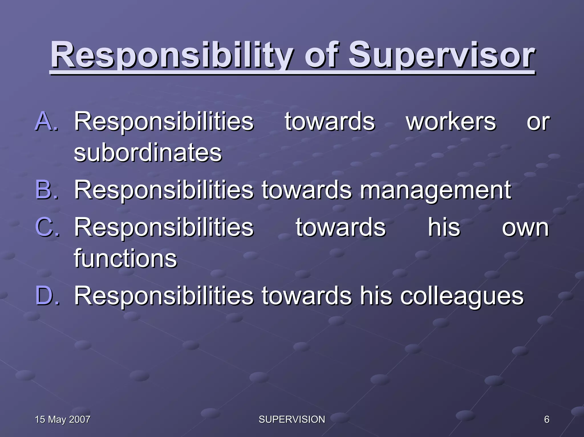 Responsibility of Supervisor
A. Responsibilities towards workers or
   subordinates
B. Responsibilities towards management
C. Responsibilities    towards    his   own
   functions
D. Responsibilities towards his colleagues



15 May 2007       SUPERVISION             6
 