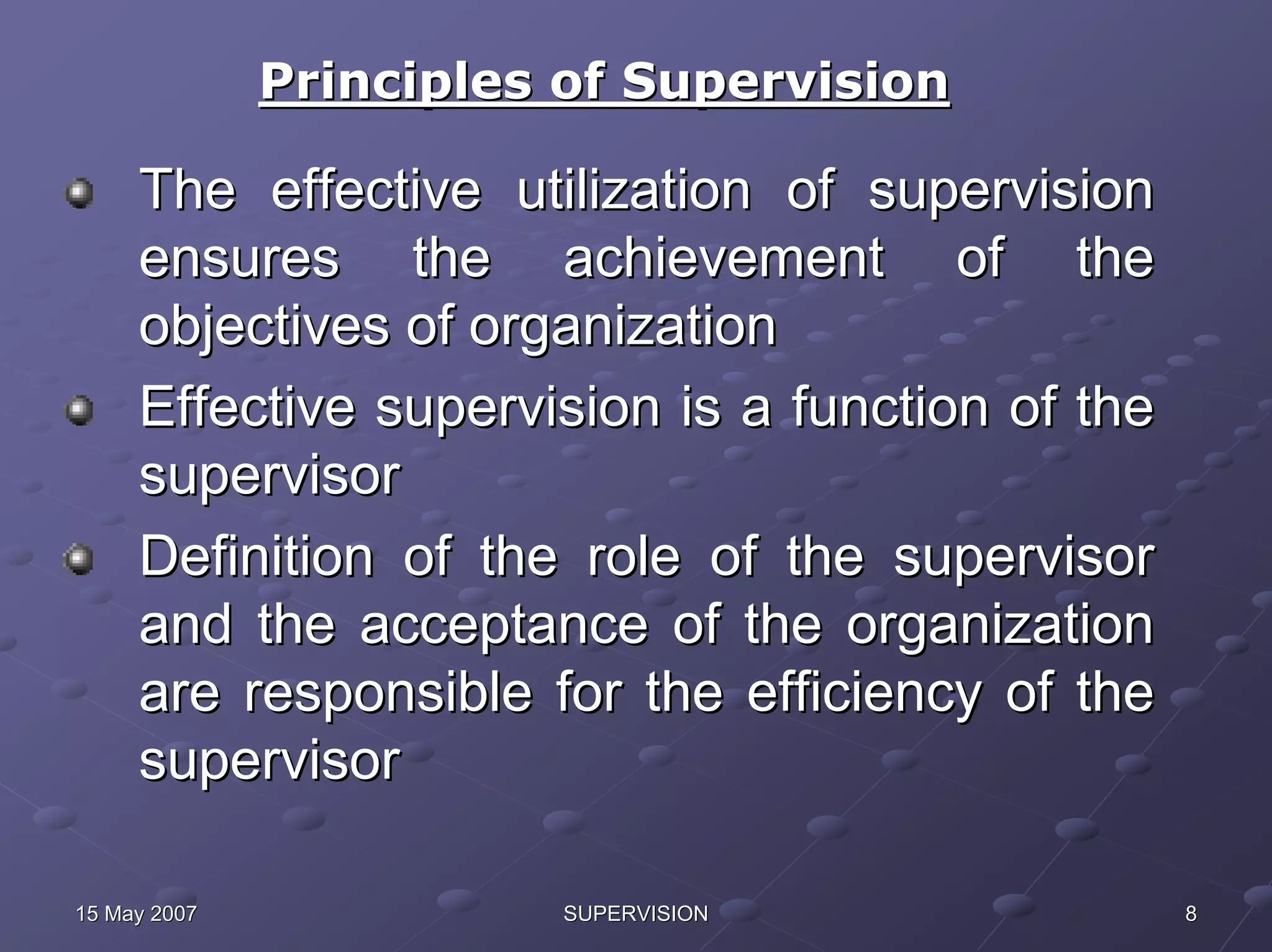 Principles of Supervision

     The effective utilization of supervision
     ensures the achievement of the
     objectives of organization
     Effective supervision is a function of the
     supervisor
     Definition of the role of the supervisor
     and the acceptance of the organization
     are responsible for the efficiency of the
     supervisor

15 May 2007             SUPERVISION               8
 