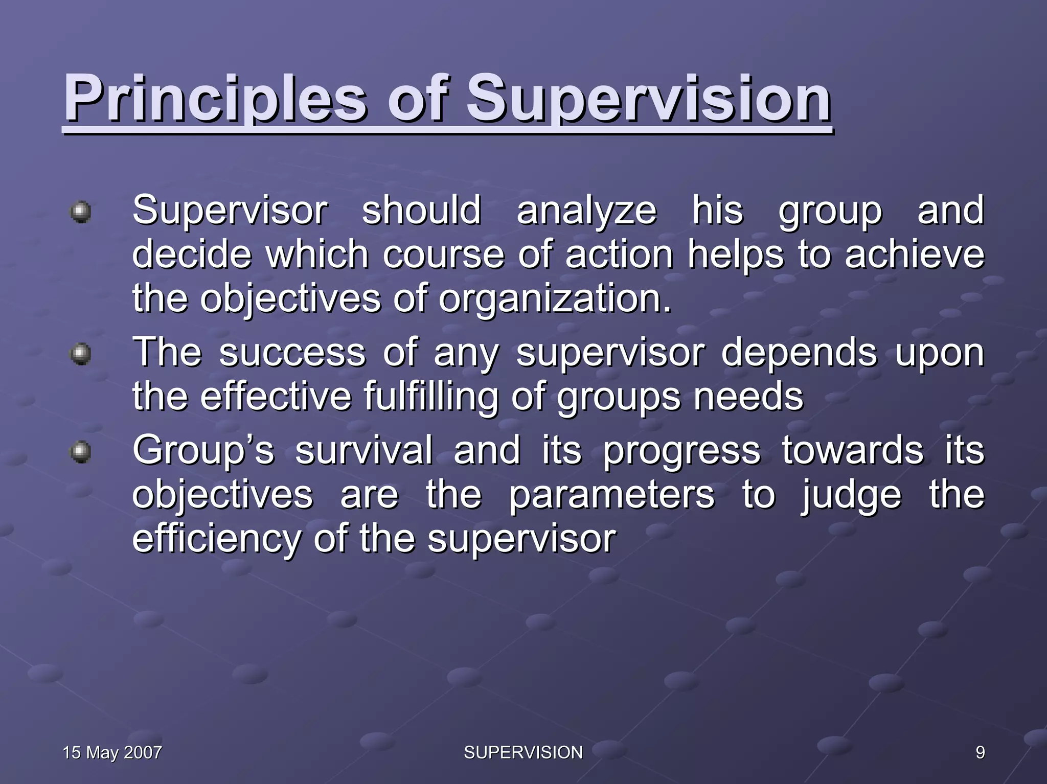 Principles of Supervision
       Supervisor should analyze his group and
       decide which course of action helps to achieve
       the objectives of organization.
       The success of any supervisor depends upon
       the effective fulfilling of groups needs
       Group’s survival and its progress towards its
       objectives are the parameters to judge the
       efficiency of the supervisor




15 May 2007             SUPERVISION                 9
 