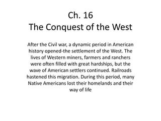 Ch. 16
The Conquest of the West
After the Civil war, a dynamic period in American
 history opened-the settlement of the West. The
  lives of Western miners, farmers and ranchers
  were often filled with great hardships, but the
 wave of American settlers continued. Railroads
hastened this migration. During this period, many
Native Americans lost their homelands and their
                     way of life
 