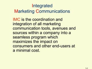 Integrated
Marketing Communications
IMC is the coordination and
integration of all marketing
communication tools, avenues and
sources within a company into a
seamless program which
maximizes the impact on
consumers and other end-users at
a minimal cost.



                                   1-1
 
