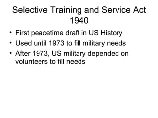Selective Training and Service Act
               1940
• First peacetime draft in US History
• Used until 1973 to fill military needs
• After 1973, US military depended on
  volunteers to fill needs
 