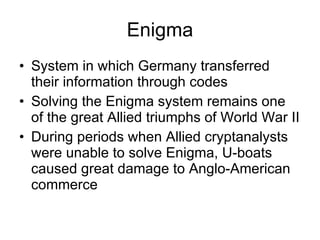Enigma System in which Germany transferred their information through codes Solving the Enigma system remains one of the great Allied triumphs of World War II During periods when Allied cryptanalysts were unable to solve Enigma, U-boats caused great damage to Anglo-American commerce 