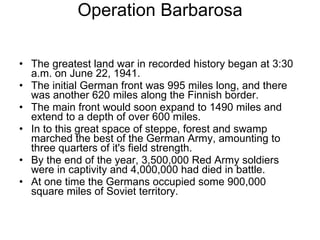 Operation Barbarosa The greatest land war in recorded history began at 3:30 a.m. on June 22, 1941. The initial German front was 995 miles long, and there was another 620 miles along the Finnish border. The main front would soon expand to 1490 miles and extend to a depth of over 600 miles. In to this great space of steppe, forest and swamp marched the best of the German Army, amounting to three quarters of it's field strength.  By the end of the year, 3,500,000 Red Army soldiers were in captivity and 4,000,000 had died in battle.  At one time the Germans occupied some 900,000 square miles of Soviet territory.  