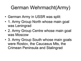 German Wehrmacht(Army) German Army in USSR was split: 1. Army Group North whose main goal was Leningrad 2. Army Group Centre whose main goal was Moscow 3. Army Group South whose main goals were Rostov, the Caucasus Mts, the Crimean Peninsula and Stalingrad 