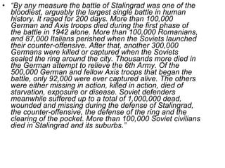 “ By any measure the battle of Stalingrad was one of the bloodiest, arguably the largest single battle in human history. It raged for 200 days. More than 100,000 German and Axis troops died during the first phase of the battle in 1942 alone. More than 100,000 Romanians, and 87,000 Italians perished when the Soviets launched their counter-offensive. After that, another 300,000 Germans were killed or captured when the Soviets sealed the ring around the city. Thousands more died in the German attempt to relieve the 6th Army. Of the 500,000 German and fellow Axis troops that began the battle, only 92,000 were ever captured alive. The others were either missing in action, killed in action, died of starvation, exposure or disease. Soviet defenders meanwhile suffered up to a total of 1,000,000 dead, wounded and missing during the defense of Stalingrad, the counter-offensive, the defense of the ring and the clearing of the pocket. More than 100,000 Soviet civilians died in Stalingrad and its suburbs.” 