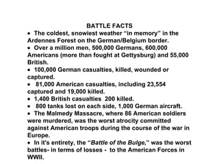 BATTLE FACTS    The coldest, snowiest weather “in memory” in the Ardennes Forest on the German/Belgium border.     Over a million men, 500,000 Germans, 600,000 Americans (more than fought at Gettysburg) and 55,000 British.     100,000 German casualties, killed, wounded or captured.       81,000 American casualties, including 23,554 captured and 19,000 killed.     1,400 British casualties  200 killed.       800 tanks lost on each side, 1,000 German aircraft.     The Malmedy Massacre, where 86 American soldiers were murdered, was the worst atrocity committed against American troops during the course of the war in Europe.     In it's entirety, the “ Battle of the Bulge, ” was the worst battles- in terms of losses -  to the American Forces in WWII.  