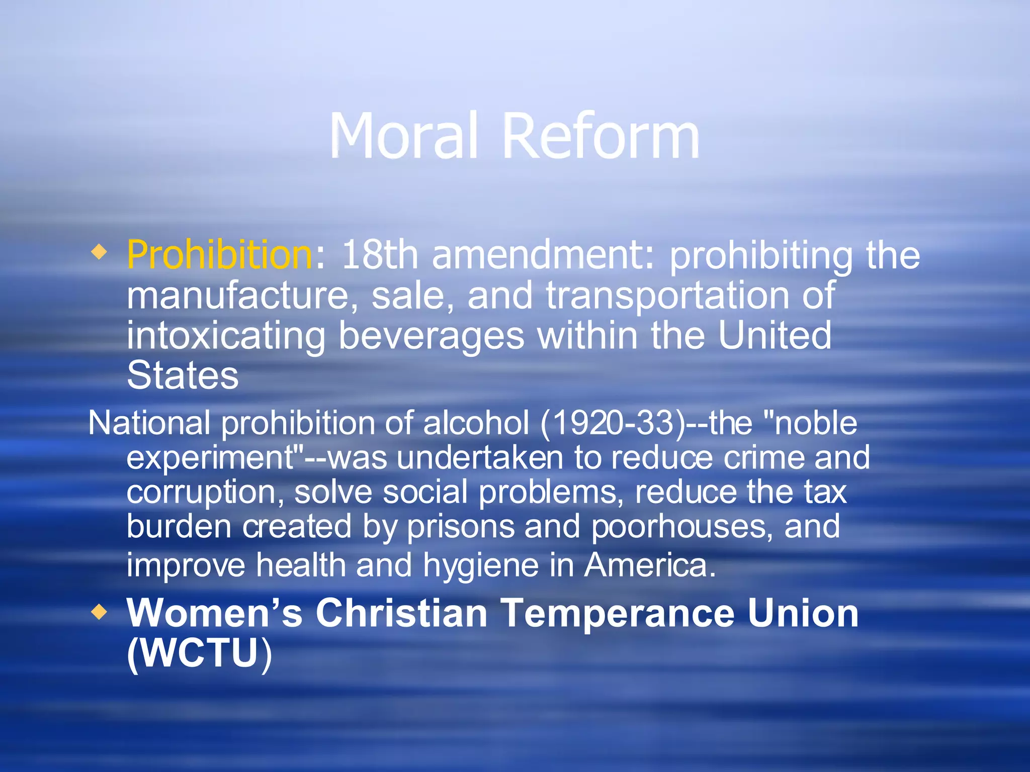 Moral Reform Prohibition : 18th amendment:  prohibiting the manufacture, sale, and transportation of intoxicating beverages within the United States National prohibition of alcohol (1920-33)--the "noble experiment"--was undertaken to reduce crime and corruption, solve social problems, reduce the tax burden created by prisons and poorhouses, and improve health and hygiene in America.   Women ’s  Christian Temperance Union (WCTU ) 