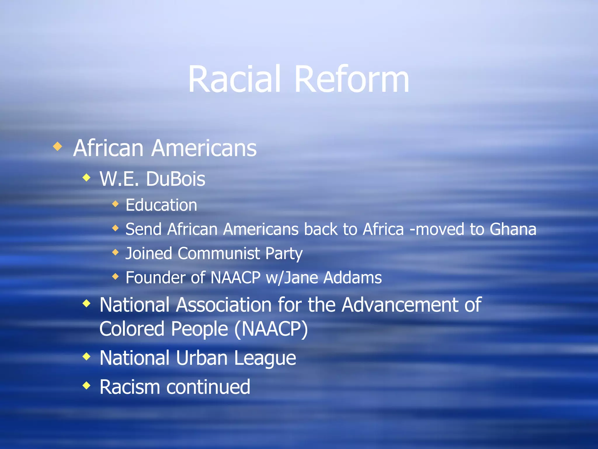 Racial Reform African Americans W.E. DuBois Education Send African Americans back to Africa -moved to Ghana Joined Communist Party Founder of NAACP w/Jane Addams National Association for the Advancement of Colored People (NAACP) National Urban League Racism continued 