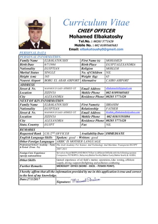Curriculum Vitae
CHIEF OFFICER
Mohamed Elbakatoshy
Tel.No. : 00203 5771420
Mobile No. : 002 01095605683
Email: elbakatoushy0@gmail.com
PERSONAL DATA
PERSONAL INFORMATION.
Family Name ELBAKATOUSHY First Name (s) MOHAMED
Birth Date 6/7/1984 Birth Place EGYPT/ALEXANDRIA
Nationality EGYPTIAN Religion MOSLEM
Marital Status SINGLE No. of Children NIL
Height (cm) 165 Weight (kg) 65
Nearest Airport BORG EL ARAB AIRPORT Alternative
Airport
CAIRO AIRPORT
ADDRESS
Street & Nr. MAHMOUD SAID AHMED ST. Email Address elbakatoushy0@gmail.com
Location ZIZINYA Mobile Phone 002 01095605683
City ALEXANDRIA Residence Phone 00203 5771420
NEXT OF KIN INFORMATION
Family Name ELBAKATOUSHY First Name(s) IBRAHIM
Nationality EGYPTIAN Relationship FATHER
Street & Nr. MAHMOUD SAID AHMED ST. Email Address ibrahim_elbakatoushy@yahoo.com
Location ZIZINYA Mobile Phone 002 01015193894
City ALEXANDRIA Residence Phone 00203 5771420
State, Country EGYPT Fax NIL
REMARKS
Requested Rank CH./2ND.OFFICER Availability Date IMMEDIATE
English Language Skills Spoken: good - Written: good
Other Foreign Languages ARBIC IS MOTHER LANGUAGE
Professional School / Academy - Name
& Period (From - To)
The Arab Academy For Science And Technology And Maritime Transporter/EGYPT
2007-2011
Foreign Crew Experience
(specify nationalities)
Servedon-boardSHIPSAND BOATSfleet in different Oilfields with thefollowingoperator
Companies; PETROPEL( Belayim),(BaltimNorth),(Baltim East),(Baltim South) & AGIBA
Other Skills Gained experience of oil field’s marine operations,Like towing, offshore
supply,diving support,firefighting and pollution combating
Further Remarks MICROSOFT OFFICE (WORD - EXCEL - POWER POINT).
I hereby affirm that all the information provided by me in this application is true and correct
to the best of my knowledge.
Date:27/1/2017
Signature:
 