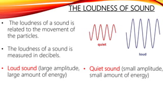 THE LOUDNESS OF SOUND
• The loudness of a sound is
related to the movement of
the particles.
• The loudness of a sound is
measured in decibels.
• Loud sound (large amplitude,
large amount of energy)
• Quiet sound (small amplitude,
small amount of energy)
 