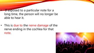 • If exposed to a particular note for a
long time, the person will no longer be
able to hear it.
• This is due to the nerve damage of the
nerve ending in the cochlea for that
note.
 