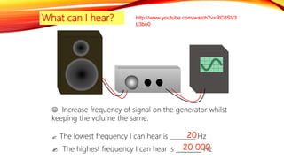 What can I hear?
 Increase frequency of signal on the generator whilst
keeping the volume the same.
 The lowest frequency I can hear is ________ Hz
 The highest frequency I can hear is ________ Hz
20
20 000
http://www.youtube.com/watch?v=RC8SV3
L3bo0
 