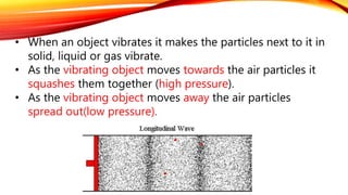 • When an object vibrates it makes the particles next to it in
solid, liquid or gas vibrate.
• As the vibrating object moves towards the air particles it
squashes them together (high pressure).
• As the vibrating object moves away the air particles
spread out(low pressure).
 