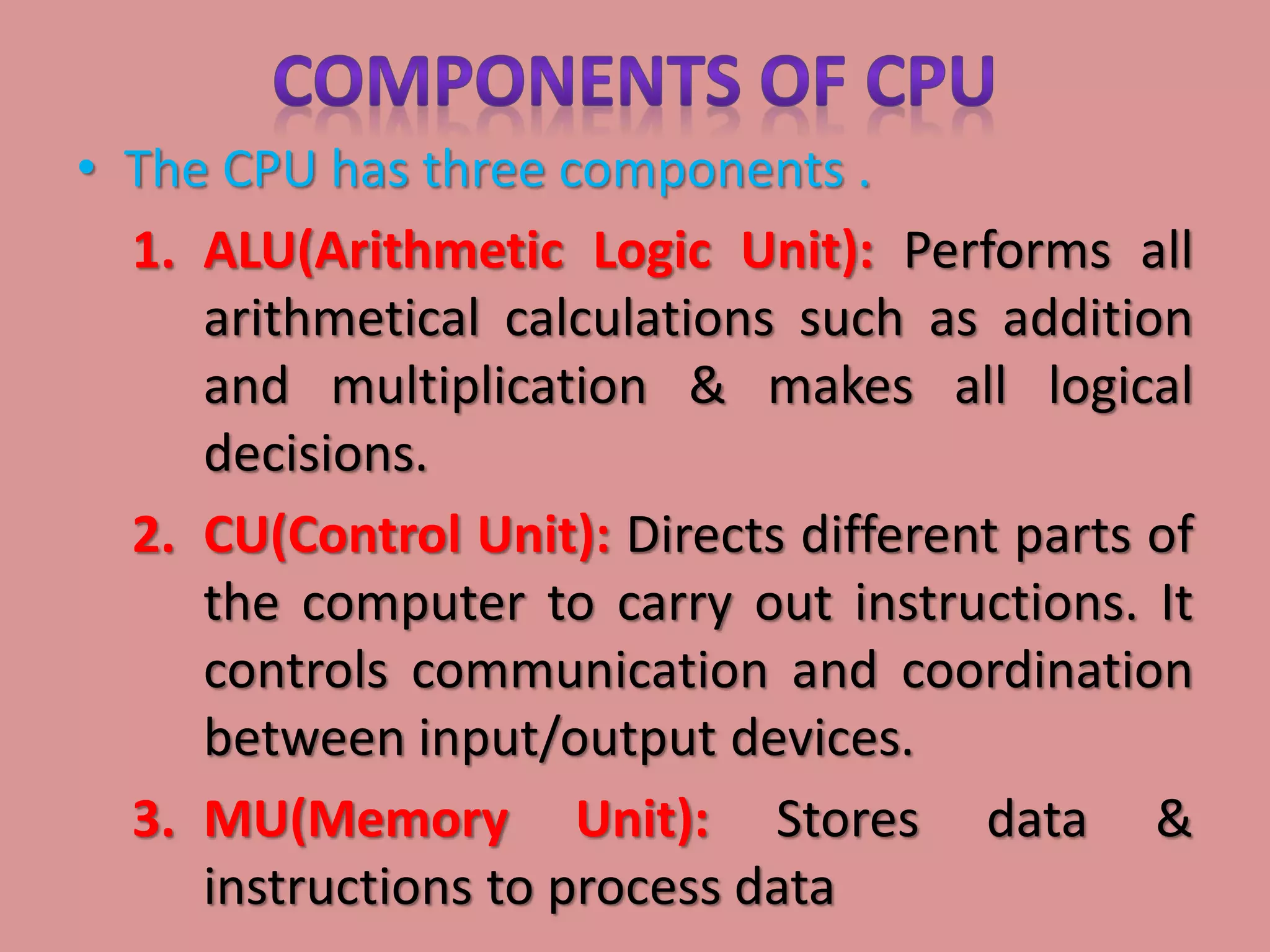 • The CPU has three components .
1. ALU(Arithmetic Logic Unit): Performs all
arithmetical calculations such as addition
and multiplication & makes all logical
decisions.
2. CU(Control Unit): Directs different parts of
the computer to carry out instructions. It
controls communication and coordination
between input/output devices.
3. MU(Memory Unit): Stores data &
instructions to process data