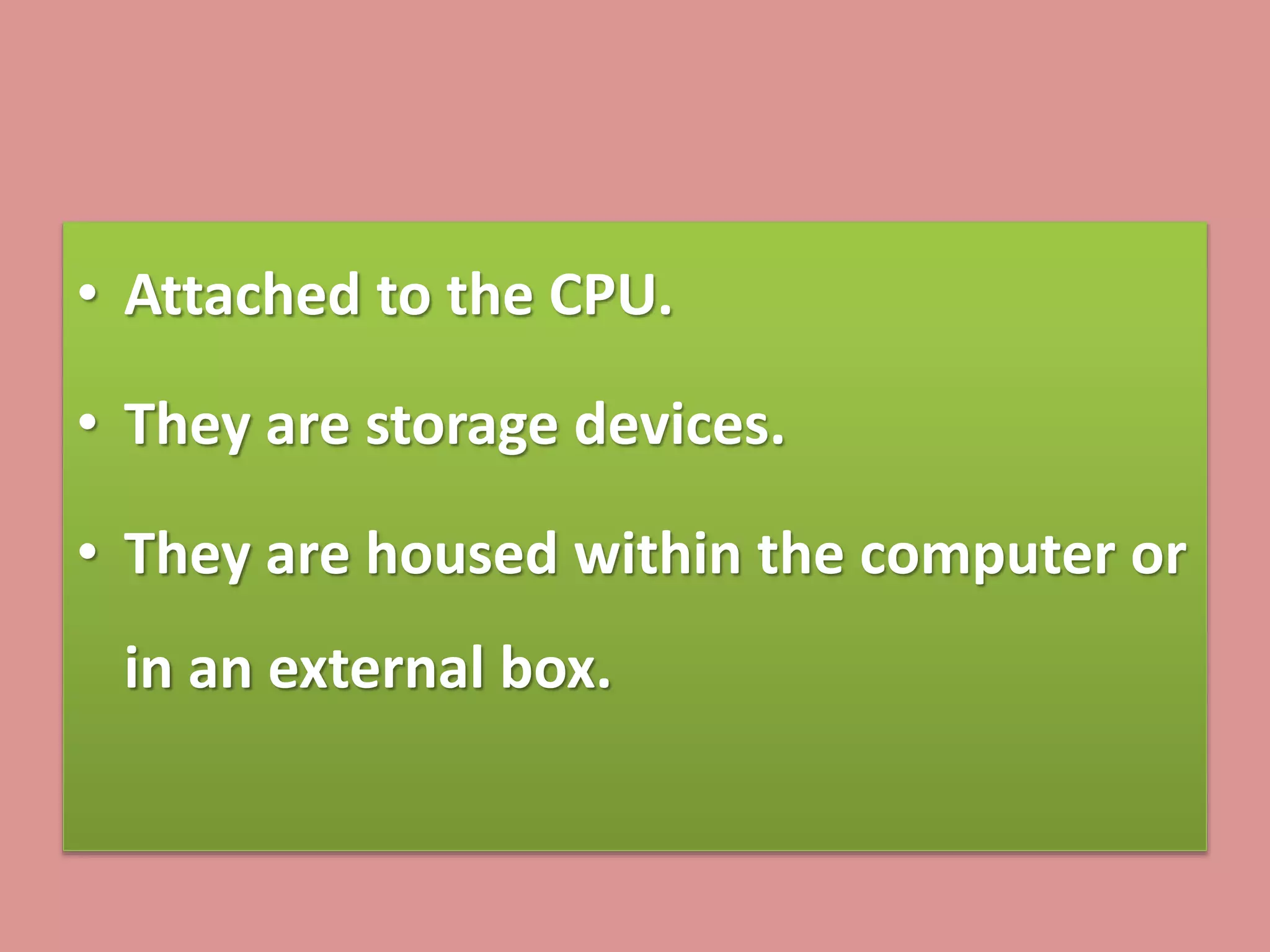 • Attached to the CPU.
• They are storage devices.
• They are housed within the computer or
in an external box.