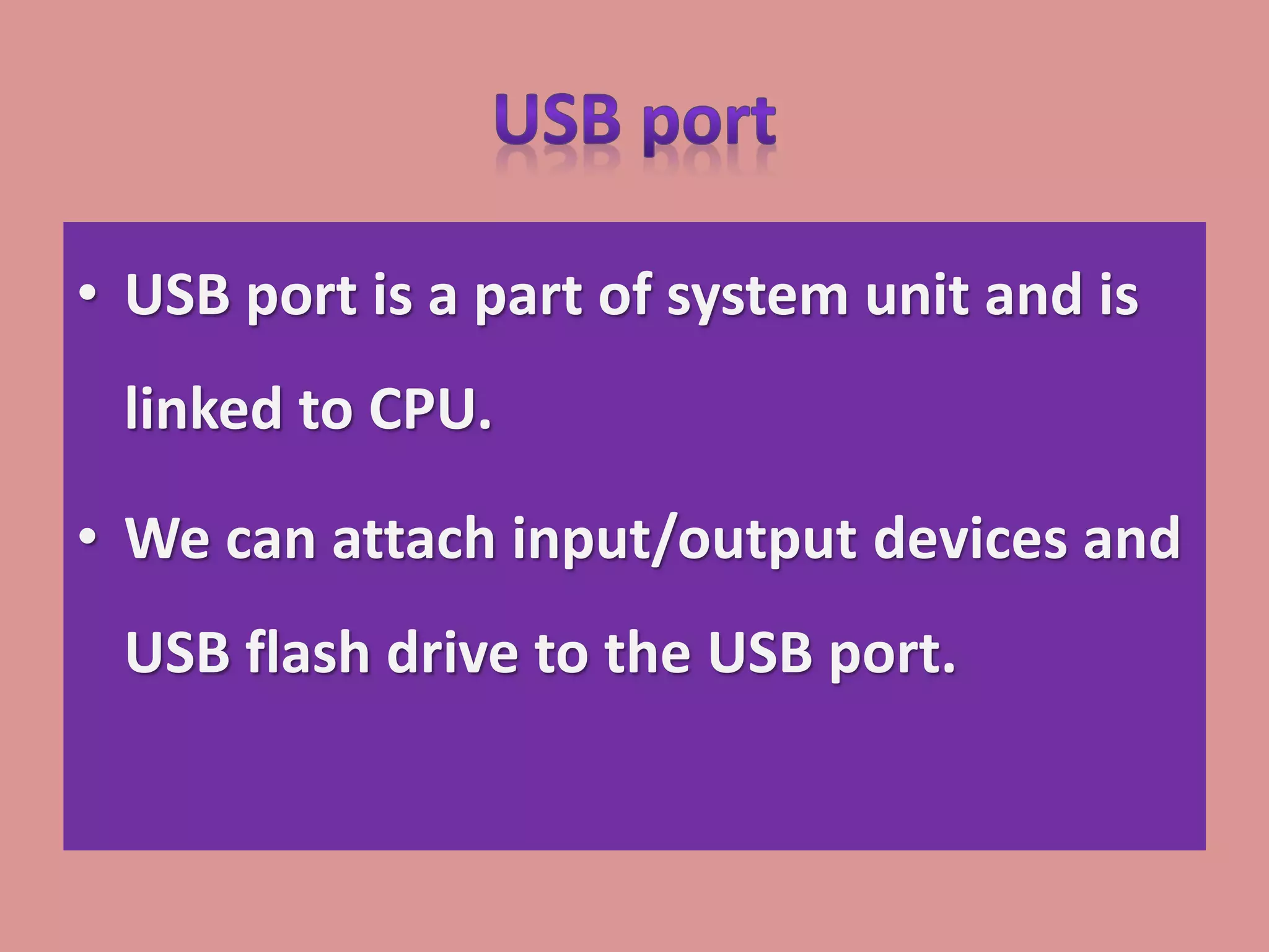 • USB port is a part of system unit and is
linked to CPU.
• We can attach input/output devices and
USB flash drive to the USB port.