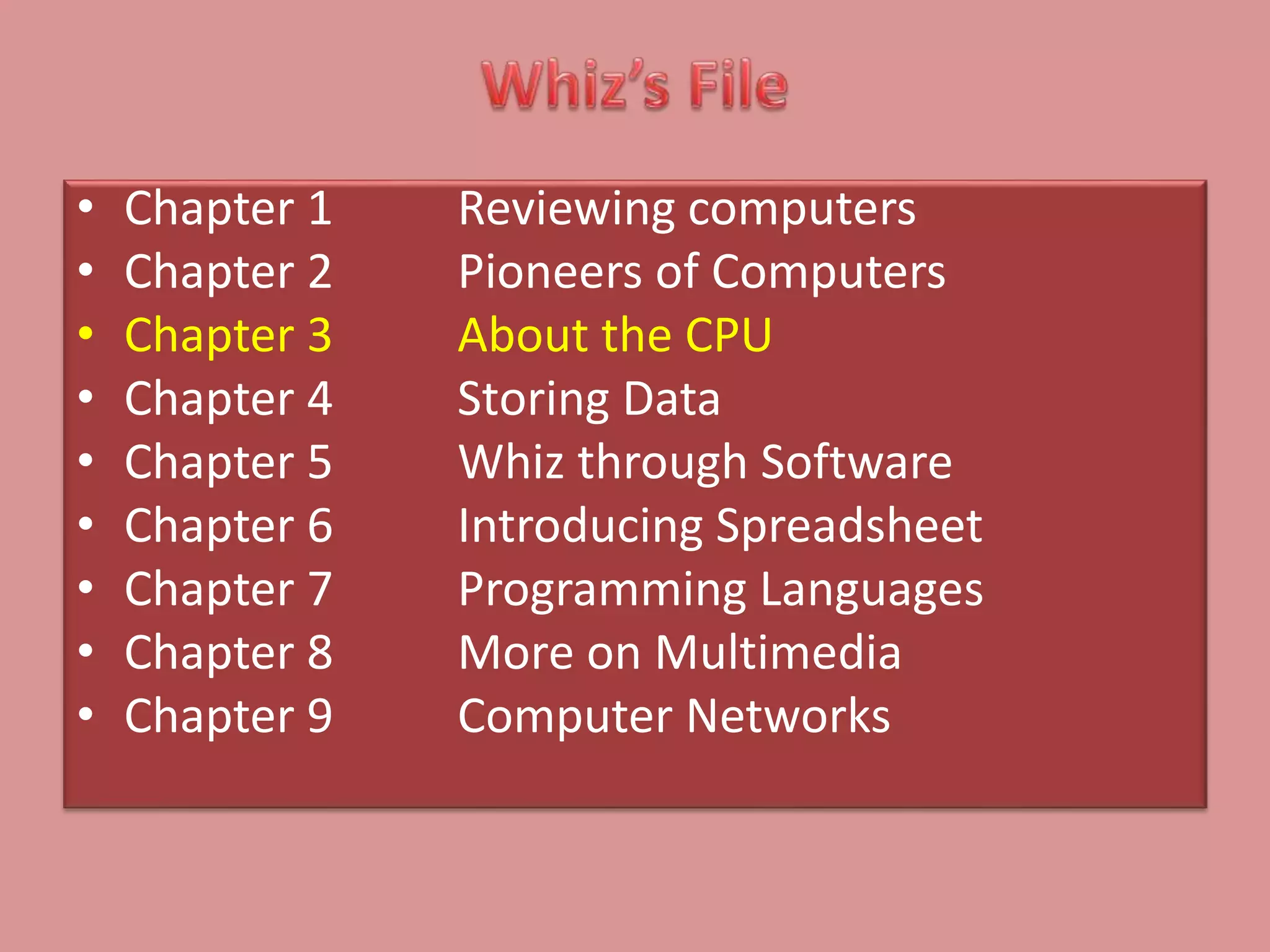 • Chapter 1 Reviewing computers
• Chapter 2 Pioneers of Computers
• Chapter 3 About the CPU
• Chapter 4 Storing Data
• Chapter 5 Whiz through Software
• Chapter 6 Introducing Spreadsheet
• Chapter 7 Programming Languages
• Chapter 8 More on Multimedia
• Chapter 9 Computer Networks