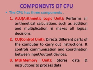 • The CPU has three components .
1. ALU(Arithmetic Logic Unit): Performs all
arithmetical calculations such as addition
and multiplication & makes all logical
decisions.
2. CU(Control Unit): Directs different parts of
the computer to carry out instructions. It
controls communication and coordination
between input/output devices.
3. MU(Memory Unit): Stores data &
instructions to process data
 