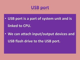 • USB port is a part of system unit and is
linked to CPU.
• We can attach input/output devices and
USB flash drive to the USB port.
 