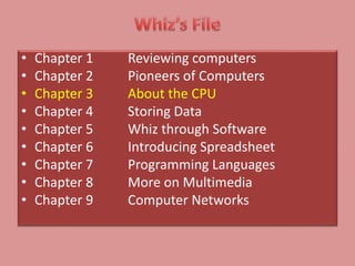 • Chapter 1 Reviewing computers
• Chapter 2 Pioneers of Computers
• Chapter 3 About the CPU
• Chapter 4 Storing Data
• Chapter 5 Whiz through Software
• Chapter 6 Introducing Spreadsheet
• Chapter 7 Programming Languages
• Chapter 8 More on Multimedia
• Chapter 9 Computer Networks
 