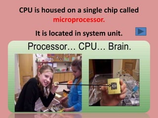 CPU is housed on a single chip called
microprocessor.
It is located in system unit.
 