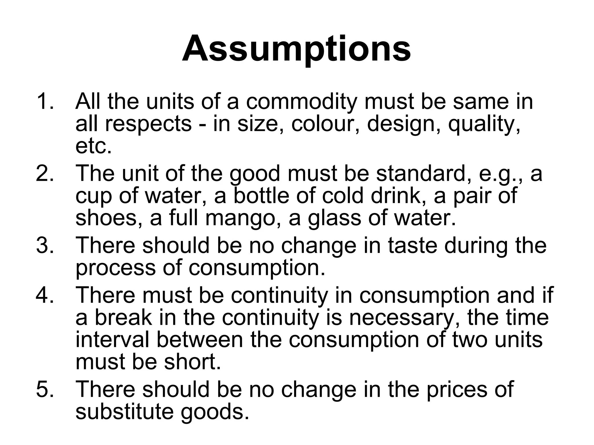 Assumptions
1. All the units of a commodity must be same in
all respects - in size, colour, design, quality,
etc.
2. The unit of the good must be standard, e.g., a
cup of water, a bottle of cold drink, a pair of
shoes, a full mango, a glass of water.
3. There should be no change in taste during the
process of consumption.
4. There must be continuity in consumption and if
a break in the continuity is necessary, the time
interval between the consumption of two units
must be short.
5. There should be no change in the prices of
substitute goods.
 