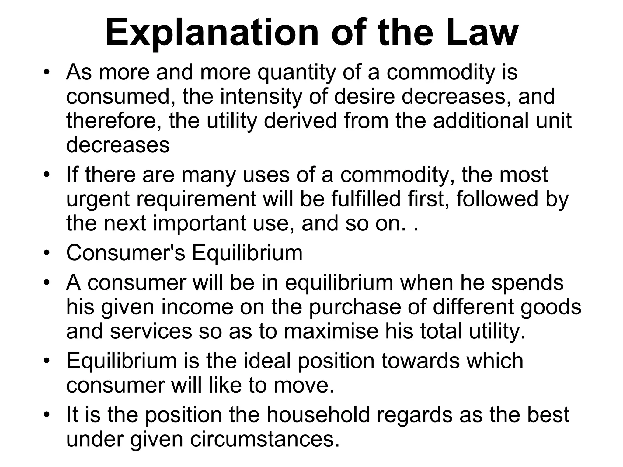 Explanation of the Law
• As more and more quantity of a commodity is
consumed, the intensity of desire decreases, and
therefore, the utility derived from the additional unit
decreases
• If there are many uses of a commodity, the most
urgent requirement will be fulfilled first, followed by
the next important use, and so on. .
• Consumer's Equilibrium
• A consumer will be in equilibrium when he spends
his given income on the purchase of different goods
and services so as to maximise his total utility.
• Equilibrium is the ideal position towards which
consumer will like to move.
• It is the position the household regards as the best
under given circumstances.
 