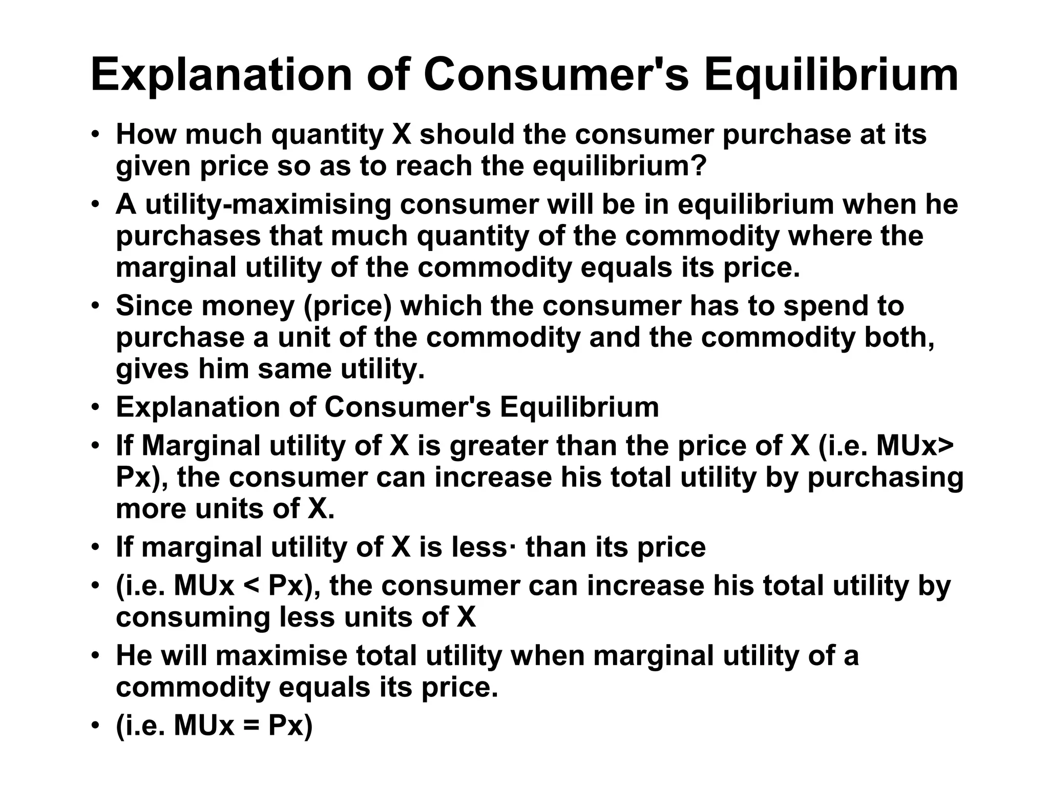 Explanation of Consumer's Equilibrium
• How much quantity X should the consumer purchase at its
given price so as to reach the equilibrium?
• A utility-maximising consumer will be in equilibrium when he
purchases that much quantity of the commodity where the
marginal utility of the commodity equals its price.
• Since money (price) which the consumer has to spend to
purchase a unit of the commodity and the commodity both,
gives him same utility.
• Explanation of Consumer's Equilibrium
• If Marginal utility of X is greater than the price of X (i.e. MUx>
Px), the consumer can increase his total utility by purchasing
more units of X.
• If marginal utility of X is less· than its price
• (i.e. MUx < Px), the consumer can increase his total utility by
consuming less units of X
• He will maximise total utility when marginal utility of a
commodity equals its price.
• (i.e. MUx = Px)
 