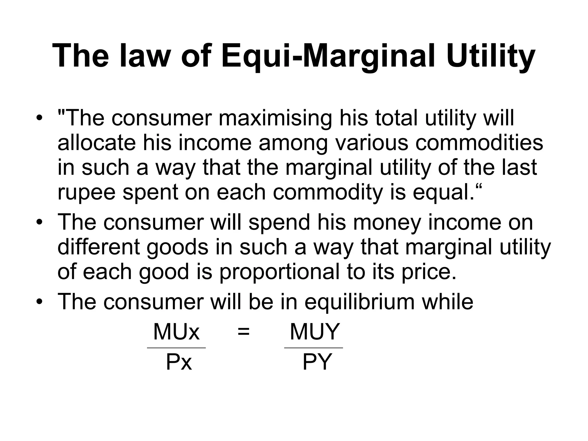 The law of Equi-Marginal Utility
• "The consumer maximising his total utility will
allocate his income among various commodities
in such a way that the marginal utility of the last
rupee spent on each commodity is equal.“
• The consumer will spend his money income on
different goods in such a way that marginal utility
of each good is proportional to its price.
• The consumer will be in equilibrium while
MUx = MUY
Px PY
 
