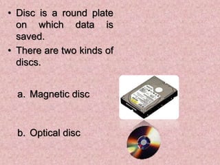 • Disc is a round plate
on which data is
saved.
• There are two kinds of
discs.
a. Magnetic disc
b. Optical disc
 