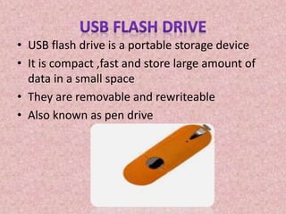 • USB flash drive is a portable storage device
• It is compact ,fast and store large amount of
data in a small space
• They are removable and rewriteable
• Also known as pen drive
 
