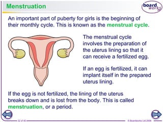 32 of 40 © Boardworks Ltd 2008
Menstruation
An important part of puberty for girls is the beginning of
their monthly cycle. This is known as the menstrual cycle.
The menstrual cycle
involves the preparation of
the uterus lining so that it
can receive a fertilized egg.
If an egg is fertilized, it can
implant itself in the prepared
uterus lining.
If the egg is not fertilized, the lining of the uterus
breaks down and is lost from the body. This is called
menstruation, or a period.
 
