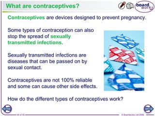 48 of 40 © Boardworks Ltd 2008
What are contraceptives?
Contraceptives are devices designed to prevent pregnancy.
Sexually transmitted infections are
diseases that can be passed on by
sexual contact.
How do the different types of contraceptives work?
Contraceptives are not 100% reliable
and some can cause other side effects.
Some types of contraception can also
stop the spread of sexually
transmitted infections.
 