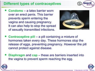 49 of 40 © Boardworks Ltd 2008
Different types of contraceptives
 Condoms – a latex barrier worn
over an erect penis. This barrier
prevents sperm entering the
vagina and causing pregnancy.
It can also help to stop the spread
of sexually transmitted infections.
 Contraceptive pill – a pill containing a mixture of
hormones taken every day. These hormones stop the
release of eggs, preventing pregnancy. However the pill
cannot protect against disease.
 Diaphragm and cap – these are barriers inserted into
the vagina to prevent sperm reaching the egg.
 