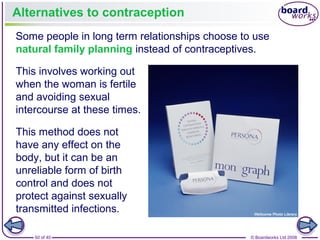 50 of 40 © Boardworks Ltd 2008
Alternatives to contraception
Some people in long term relationships choose to use
natural family planning instead of contraceptives.
This involves working out
when the woman is fertile
and avoiding sexual
intercourse at these times.
This method does not
have any effect on the
body, but it can be an
unreliable form of birth
control and does not
protect against sexually
transmitted infections.
 