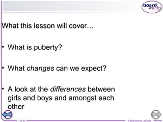 7 of 40 © Boardworks Ltd 2008
• What is puberty?
• What changes can we expect?
• A look at the differences between
girls and boys and amongst each
other
What this lesson will cover…What this lesson will cover…
 