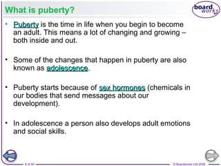 8 of 40 © Boardworks Ltd 2008
What is puberty?
• PubertyPuberty is the time in life when you begin to become
an adult. This means a lot of changing and growing –
both inside and out.
• Some of the changes that happen in puberty are also
known as adolescenceadolescence..
• Puberty starts because of sex hormonessex hormones (chemicals in
our bodies that send messages about our
development).
• In adolescence a person also develops adult emotions
and social skills.
 