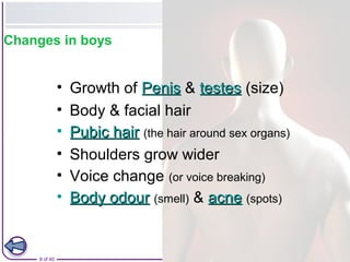 9 of 40 © Boardworks Ltd 2008
Changes in boys
• Growth of PenisPenis & testestestes (size)
• Body & facial hair
• Pubic hairPubic hair (the hair around sex organs)
• Shoulders grow wider
• Voice change (or voice breaking)
• Body odourBody odour (smell) & acneacne (spots)
 