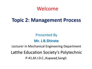 Welcome
Topic 2: Management Process
Presented By
Mr. J.B.Shirote
Lecturer in Mechanical Engineering Department
Latthe Education Society’s Polytechnic
P-41,M.I.D.C.,Kupwad,Sangli.
 