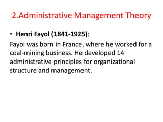 2.Administrative Management Theory
• Henri Fayol (1841-1925):
Fayol was born in France, where he worked for a
coal-mining business. He developed 14
administrative principles for organizational
structure and management.
 