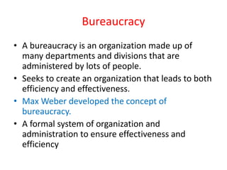 Bureaucracy
• A bureaucracy is an organization made up of
many departments and divisions that are
administered by lots of people.
• Seeks to create an organization that leads to both
efficiency and effectiveness.
• Max Weber developed the concept of
bureaucracy.
• A formal system of organization and
administration to ensure effectiveness and
efficiency
 