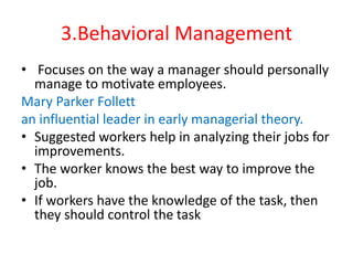 3.Behavioral Management
• Focuses on the way a manager should personally
manage to motivate employees.
Mary Parker Follett
an influential leader in early managerial theory.
• Suggested workers help in analyzing their jobs for
improvements.
• The worker knows the best way to improve the
job.
• If workers have the knowledge of the task, then
they should control the task
 
