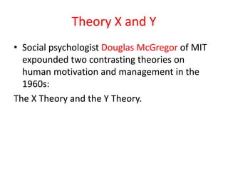 Theory X and Y
• Social psychologist Douglas McGregor of MIT
expounded two contrasting theories on
human motivation and management in the
1960s:
The X Theory and the Y Theory.
 