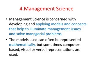 4.Management Science
• Management Science is concerned with
developing and applying models and concepts
that help to illuminate management issues
and solve managerial problems.
• The models used can often be represented
mathematically, but sometimes computer-
based, visual or verbal representations are
used.
 