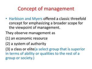 Concept of management
• Harbison and Myers offered a classic threefold
concept for emphasizing a broader scope for
the viewpoint of management.
They observe management as
(1) an economic resource
(2) a system of authority
(3) a class or elite(a select group that is superior
in terms of ability or qualities to the rest of a
group or society.)
 