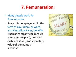 7. Remuneration:
• Many people work for
Remuneration
• Reward for employment in the
form of pay, salary, or wage,
including allowances, benefits
(such as company car, medical
plan, pension plan), bonuses,
cash incentives, and monetary
value of the noncash
incentives.
 